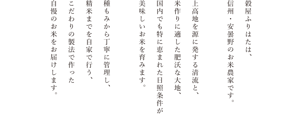 穀屋ふりはたは、信州・安曇野のお米農家です。北アルプスの雪解け水、米作りに適した肥沃な大地、国内でも特に恵まれた日照条件が美味しいお米を育みます。種もみから丁寧に管理し、精米までを自家で行う、こだわりの製法で作った自慢のお米をお届けします。