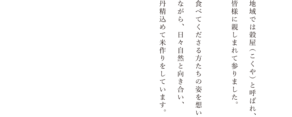 地域では穀屋（こくや）と呼ばれ、皆様に親しまれて参りました。食べてくださる方たちの姿を想いながら、日々自然と向き合い、丹精込めて米作りをしています。